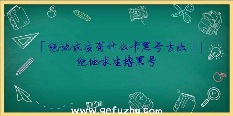 「绝地求生有什么卡黑号方法」|绝地求生撸黑号